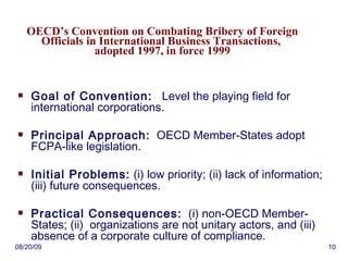 OECD’s Convention on Combating Bribery of Foreign Officials in International Business Transactions,  adopted 1997, in force 1999 Goal of Convention:   Level the playing field for international corporations. Principal Approach:   OECD Member-States adopt FCPA-like legislation. Initial Problems:  (i) low priority; (ii) lack of information; (iii) future consequences. Practical Consequences:   (i) non-OECD Member-States; (ii)  organizations are not unitary actors, and (iii) absence of a corporate culture of compliance. 06/06/09 