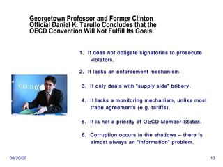 Georgetown Professor and Former Clinton Official Daniel K. Tarullo Concludes that the OECD Convention Will Not Fulfill Its Goals 1.  It does not obligate signatories to prosecute violators. 2.  It lacks an enforcement mechanism. 3.  It only deals with “supply side” bribery. 4.  It lacks a monitoring mechanism, unlike most trade agreements (e.g. tariffs). 5.  It is not a priority of OECD Member-States. 6.  Corruption occurs in the shadows – there is almost always an “information” problem. 06/06/09 