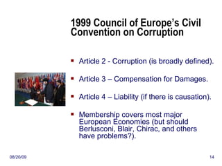 1999 Council of Europe’s Civil Convention on Corruption Article 2 - Corruption (is broadly defined). Article 3 – Compensation for Damages. Article 4 – Liability (if there is causation). Membership covers most major European Economies (but should Berlusconi, Blair, Chirac, and others have problems?). 06/06/09 