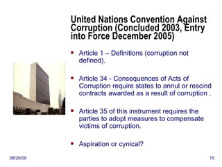 United Nations Convention Against Corruption (Concluded 2003, Entry into Force December 2005) Article 1 – Definitions (corruption not defined). Article 34 - Consequences of Acts of Corruption require states to annul or rescind contracts awarded as a result of corruption . Article 35 of this instrument requires the parties to adopt measures to compensate victims of corruption. Aspiration or cynical?  06/06/09 