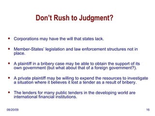 Don’t Rush to Judgment? Corporations may have the will that states lack. Member-States’ legislation and law enforcement structures not in place. A plaintiff in a bribery case may be able to obtain the support of its own government (but what about that of a foreign government?). A private plaintiff may be willing to expend the resources to investigate a situation where it believes it lost a tender as a result of bribery. The lenders for many public tenders in the developing world are international financial institutions. 06/06/09 