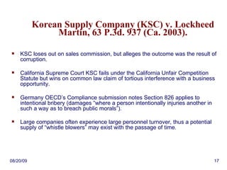 Korean Supply Company (KSC) v. Lockheed Martin, 63 P.3d. 937 (Ca. 2003). KSC loses out on sales commission, but alleges the outcome was the result of corruption. California Supreme Court KSC fails under the California Unfair Competition Statute but wins on common law claim of tortious interference with a business opportunity. Germany OECD’s Compliance submission notes Section 826 applies to intentional bribery (damages “where a person intentionally injuries another in such a way as to breach public morals”). Large companies often experience large personnel turnover, thus a potential supply of “whistle blowers” may exist with the passage of time . 06/06/09 