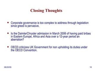 Closing Thoughts Corporate governance is too complex to address through legislation since greed is pervasive.  Is the DaimlerChrysler admission in March 2006 of having paid bribes in Eastern Europe, Africa and Asia over a 12-year period an aberration? OECD criticizes UK Government for non upholding its duties under the OECD Convention. 06/06/09 