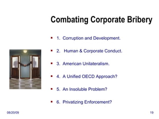 Combating Corporate Bribery 1.  Corruption and Development. 2.  Human & Corporate Conduct. 3.  American Unilateralism. 4.  A Unified OECD Approach? 5.  An Insoluble Problem? 6.  Privatizing Enforcement? 06/06/09 