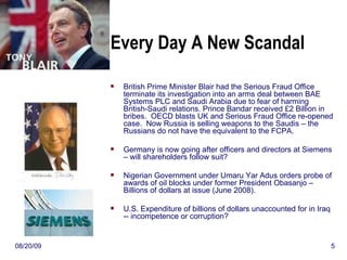 Every Day A New Scandal British Prime Minister Blair had the Serious Fraud Office terminate its investigation into an arms deal between BAE Systems PLC and Saudi Arabia due to fear of harming British-Saudi relations. Prince Bandar received  £2 Billion in  bribes.  OECD blasts UK and Serious Fraud Office re-opened case.  Now Russia is selling weapons to the Saudis – the Russians do not have the equivalent to the FCPA. Germany is now going after officers and directors at Siemens – will shareholders follow suit? Nigerian Government under Umaru Yar Adus orders probe of awards of oil blocks under former President Obasanjo – Billions of dollars at issue (June 2008).     U.S. Expenditure of billions of dollars unaccounted for in Iraq -- incompetence or corruption?  06/06/09 