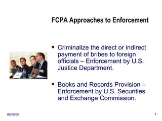 FCPA Approaches to Enforcement Criminalize the direct or indirect payment of bribes to foreign officials – Enforcement by U.S. Justice Department. Books and Records Provision – Enforcement by U.S. Securities and Exchange Commission. 06/06/09 