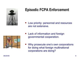 Episodic FCPA Enforcement Low priority: personnel and resources are not extensive. Lack of information and foreign governmental cooperation. Why prosecute one’s own corporations for doing what foreign multinational corporations are doing? 06/06/09 