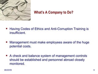 What’s A Company to Do? Having Codes of Ethics and Anti-Corruption Training is insufficient.  Management must make employees aware of the huge potential costs. A check and balance system of management controls should be established and personnel abroad closely monitored. 06/06/09 