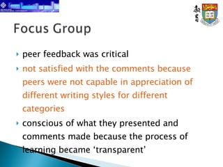 peer feedback was critical  not satisfied with the comments because peers were not capable in appreciation of different writing styles for different categories conscious of what they presented and comments made because the process of learning became ‘transparent’   