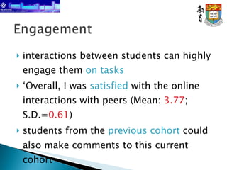 interactions between students can highly engage them  on tasks ‘ Overall, I was  satisfied  with the online interactions with peers (Mean:  3.77 ; S.D.= 0.61 ) students from the  previous   cohort  could also make comments to this current cohort 