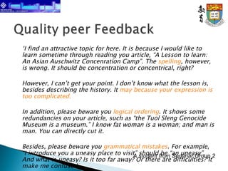 ‘ I find an attractive topic for here. It is because I would like to learn sometime through reading you article, “A Lesson to learn: An Asian Auschwitz Concenration Camp”. The  spelling , however, is wrong. It should be concentration or concentrical, right? However, I can’t get your point. I don’t know what the lesson is, besides describing the history. It  may because your expression is too complicated. In addition, please beware you  logical ordering . It shows some redundancies on your article, such as “the Tuol Sleng Genocide Museum is a museum.” I know fat woman is a woman; and man is man. You can directly cut it. Besides, please beware you  grammatical mistakes . For example, “I introduce you a uneasy place to visit” should be “an uneasy”. And what is uneasy? Is it too far away? Or there are difficulties? It make me confuse.’ A student from Seminar Group 2 