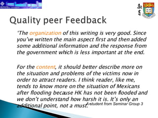 ‘ The  organization  of this writing is very good. Since you’ve written the main aspect first and then added some additional information and the response from the government which is less important at the end. For the  content , it should better describe more on the situation and problems of the victims now in order to attract readers. I think reader, like me, tends to know more on the situation of Mexicans after flooding because HK has not been flooded and we don’t understand how harsh it is. It’s only an additional point, not a must.’ A student from Seminar Group 3 