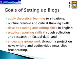 apply theoretical learning  to situations; nurture creative and critical thinking skills; develop reading and writing skills  in English; practice reporting skills  through collection and research on factual data; and encourage group work  through a project on news writing and audio/video news clips broadcasting. 