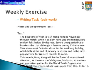 Writing Task    (pair work) Please add an opening to Text 1: Text 1 The best time of year to visit Hong Kong is November through March, when it seldom rains and the temperature seldom falls below 50 degrees. Severe smog periodically blankets the city, although it lessens during Chinese New Year when most factories close for the weeklong holiday, which falls at the end of January next year and is the most popular time for Western tourists to come.  This month, Hong Kong will be the focus of international attention, as thousands of delegates, lobbyists, executives and protesters gather for the World Trade Organization ministerial conference, which takes place from Dec. 13 to 18. Source: Keith Bradsher, New York Time, 4 Dec 2005 