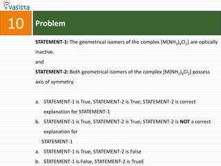 Problem10STATEMENT-1: The geometrical isomers of the complex [M(NH3)4Cl2] are optically inactive.andSTATEMENT-2: Both geometrical isomers of the complex [M(NH3)4Cl2] possess axis of symmetry.STATEMENT-1 is True, STATEMENT-2 is True; STATEMENT-2 is correct explanation for STATEMENT-1STATEMENT-1 is True, STATEMENT-2 is True; STATEMENT-2 is NOT a correct explanation for     STATEMENT-1STATEMENT-1 is True, STATEMENT-2 is FalseSTATEMENT-1 is False, STATEMENT-2 is TrueE