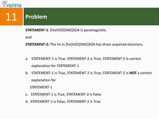 Problem11STATEMENT-1: [Fe(H2O)5NO]SO4 is paramagnetic.andSTATEMENT-2: The Fe in [Fe(H2O)5NO]SO4 has three unpaired electrons.STATEMENT-1 is True, STATEMENT-2 is True; STATEMENT-2 is correct explanation for STATEMENT-1STATEMENT-1 is True, STATEMENT-2 is True; STATEMENT-2 is NOT a correct explanation for     STATEMENT-1c.   STATEMENT-1 is True, STATEMENT-2 is Falsed.  STATEMENT-1 is False, STATEMENT-2 is True