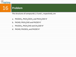 Problem16The structures of compounds J, K and L, respectively, arePhCOCH3, PhCH2COCH3 and PhCH2COO−K+PhCHO, PhCH2CHO and PhCOO−K+PhCOCH3, PhCH2CHO and CH3COO−K+PhCHO, PhCOCH3 and PhCOO−K+