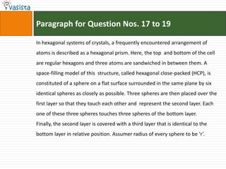 Paragraph for Question Nos. 17 to 19In hexagonal systems of crystals, a frequently encountered arrangement of atoms is described as a hexagonal prism. Here, the top  and bottom of the cell are regular hexagons and three atoms are sandwiched in between them. A space-filling model of this  structure, called hexagonal close-packed (HCP), is constituted of a sphere on a flat surface surrounded in the same plane by sixidentical spheres as closely as possible. Three spheres are then placed over the first layer so that they touch each other and  represent the second layer. Each one of these three spheres touches three spheres of the bottom layer. Finally, the second layer is covered with a third layer that is identical to the bottom layer in relative position. Assumer radius of every sphere to be ‘r’.
