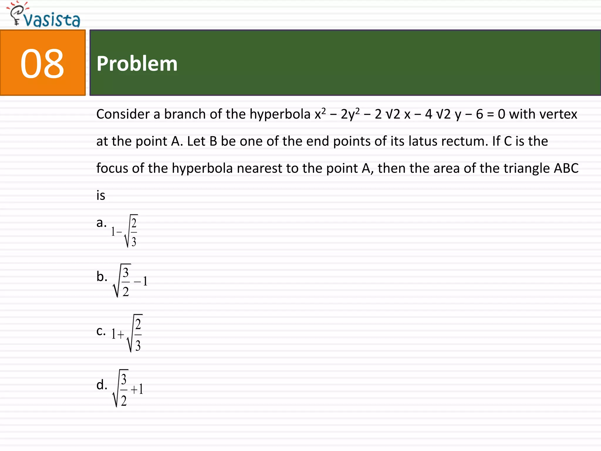 Problem08Consider a branch of the hyperbola x2 − 2y2 − 2 √2 x − 4 √2 y − 6 = 0 with vertex at the point A. Let B be one of the end points of its latus rectum. If C is the focus of the hyperbola nearest to the point A, then the area of the triangle ABC isa.b.c.d.