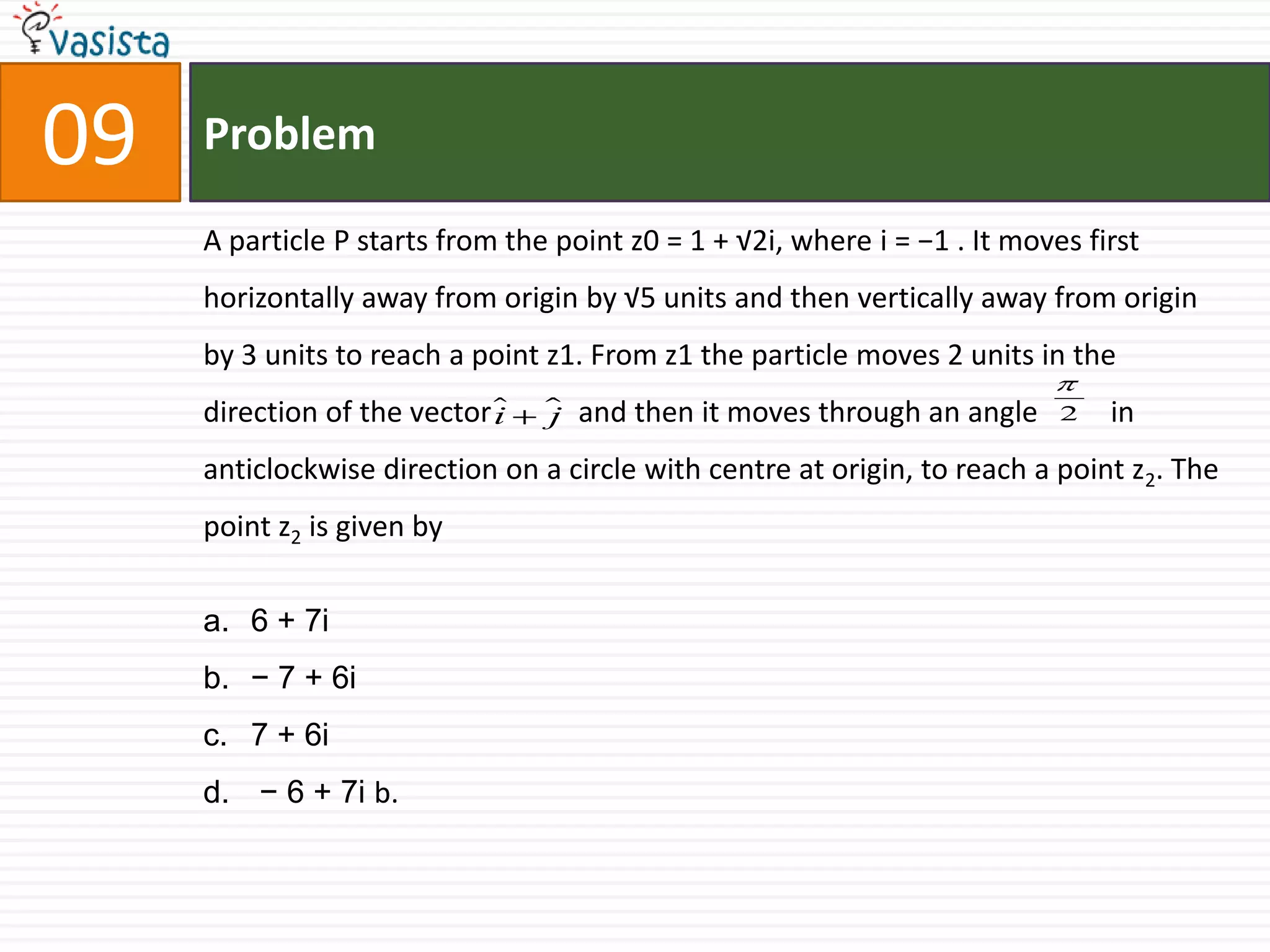 Problem09A particle P starts from the point z0 = 1 + √2i, where i = −1 . It moves first horizontally away from origin by √5 units and then vertically away from origin by 3 units to reach a point z1. From z1 the particle moves 2 units in the direction of the vector            and then it moves through an angle          in anticlockwise direction on a circle with centre at origin, to reach a point z2. The point z2 is given by6 + 7i− 7 + 6i7 + 6i − 6 + 7i b.