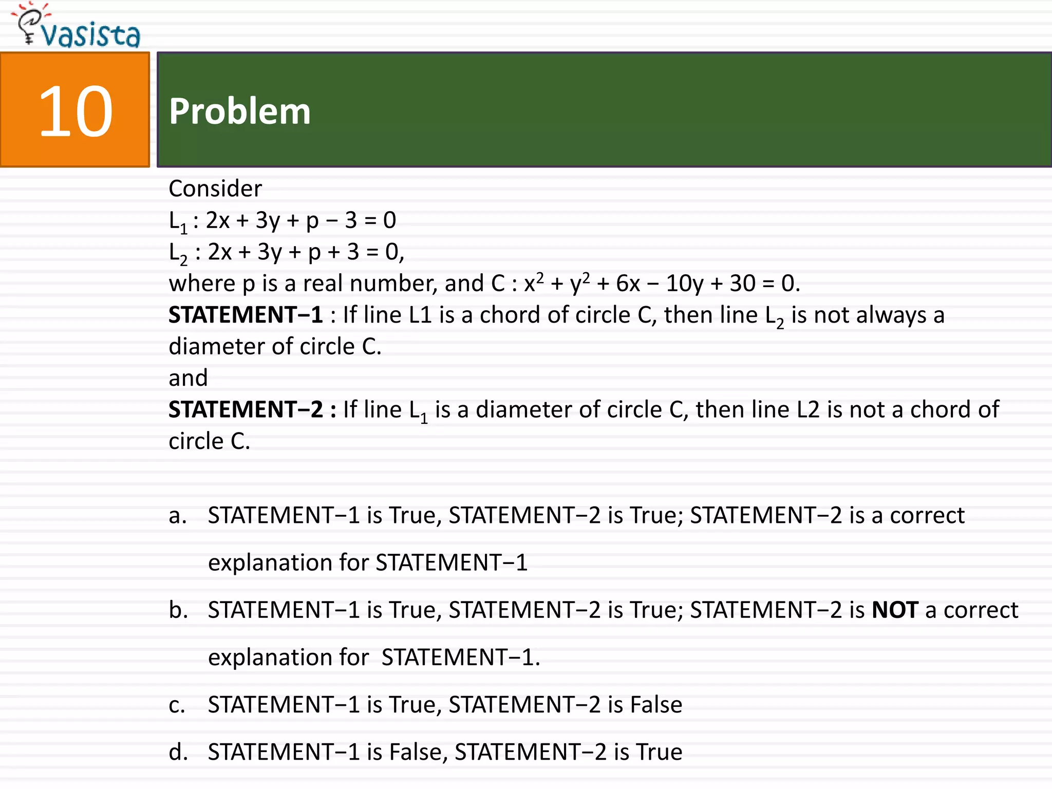 Problem10ConsiderL1 : 2x + 3y + p − 3 = 0L2 : 2x + 3y + p + 3 = 0,where p is a real number, and C : x2 + y2 + 6x − 10y + 30 = 0.STATEMENT−1 : If line L1 is a chord of circle C, then line L2 is not always a diameter of circle C. andSTATEMENT−2 : If line L1 is a diameter of circle C, then line L2 is not a chord of circle C.STATEMENT−1 is True, STATEMENT−2 is True; STATEMENT−2 is a correct explanation for STATEMENT−1STATEMENT−1 is True, STATEMENT−2 is True; STATEMENT−2 is NOT a correct explanation for  STATEMENT−1.STATEMENT−1 is True, STATEMENT−2 is FalseSTATEMENT−1 is False, STATEMENT−2 is True