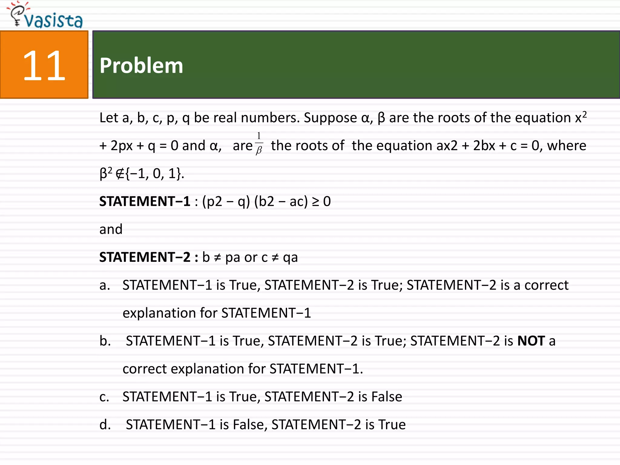 Problem11Let a, b, c, p, q be real numbers. Suppose α, β are the roots of the equation x2 + 2px + q = 0 and α,   are     the roots of  the equation ax2 + 2bx + c = 0, where β2 ∉{−1, 0, 1}.STATEMENT−1 : (p2 − q) (b2 − ac) ≥ 0  and  STATEMENT−2 : b ≠ pa or c ≠ qaSTATEMENT−1 is True, STATEMENT−2 is True; STATEMENT−2 is a correct explanation for STATEMENT−1 STATEMENT−1 is True, STATEMENT−2 is True; STATEMENT−2 is NOT a correct explanation for STATEMENT−1.STATEMENT−1 is True, STATEMENT−2 is False STATEMENT−1 is False, STATEMENT−2 is True