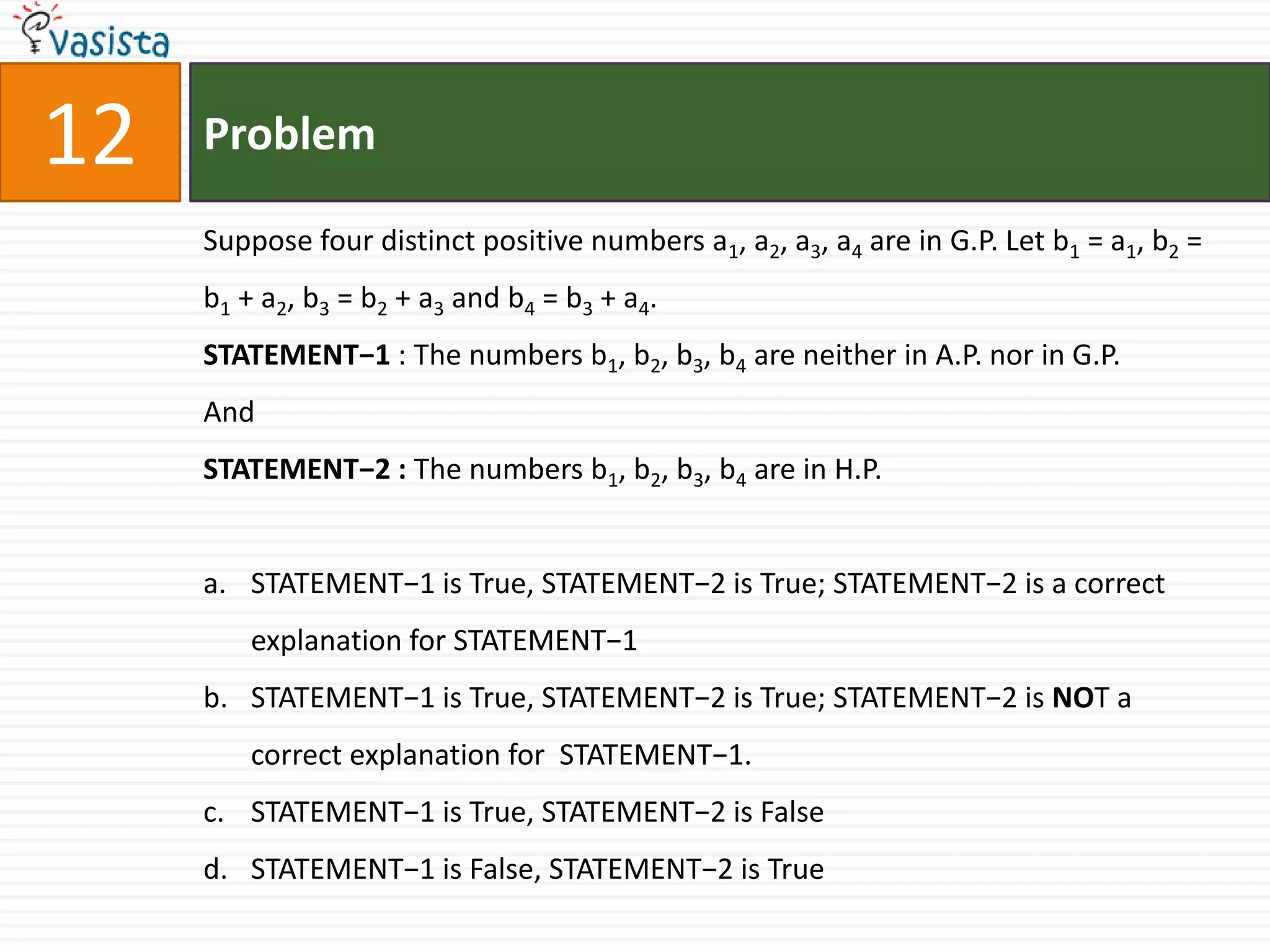 Problem12Suppose four distinct positive numbers a1, a2, a3, a4 are in G.P. Let b1 = a1, b2 = b1 + a2, b3 = b2 + a3 and b4 = b3 + a4.STATEMENT−1 : The numbers b1, b2, b3, b4 are neither in A.P. nor in G.P.And STATEMENT−2 : The numbers b1, b2, b3, b4 are in H.P.STATEMENT−1 is True, STATEMENT−2 is True; STATEMENT−2 is a correct explanation for STATEMENT−1STATEMENT−1 is True, STATEMENT−2 is True; STATEMENT−2 is NOT a correct explanation for  STATEMENT−1.STATEMENT−1 is True, STATEMENT−2 is FalseSTATEMENT−1 is False, STATEMENT−2 is True
