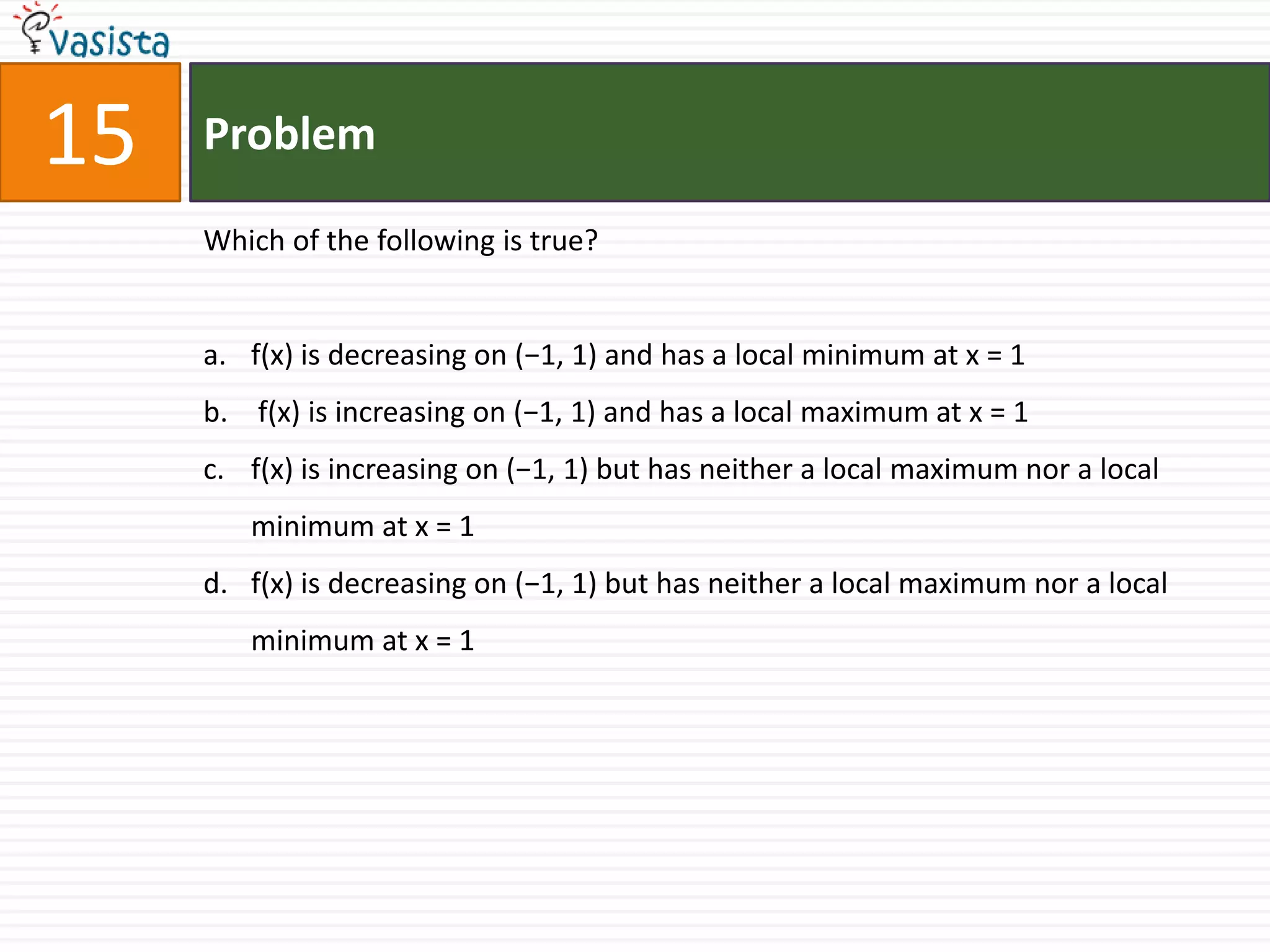 Problem15Which of the following is true?f(x) is decreasing on (−1, 1) and has a local minimum at x = 1 f(x) is increasing on (−1, 1) and has a local maximum at x = 1f(x) is increasing on (−1, 1) but has neither a local maximum nor a local minimum at x = 1f(x) is decreasing on (−1, 1) but has neither a local maximum nor a local minimum at x = 1