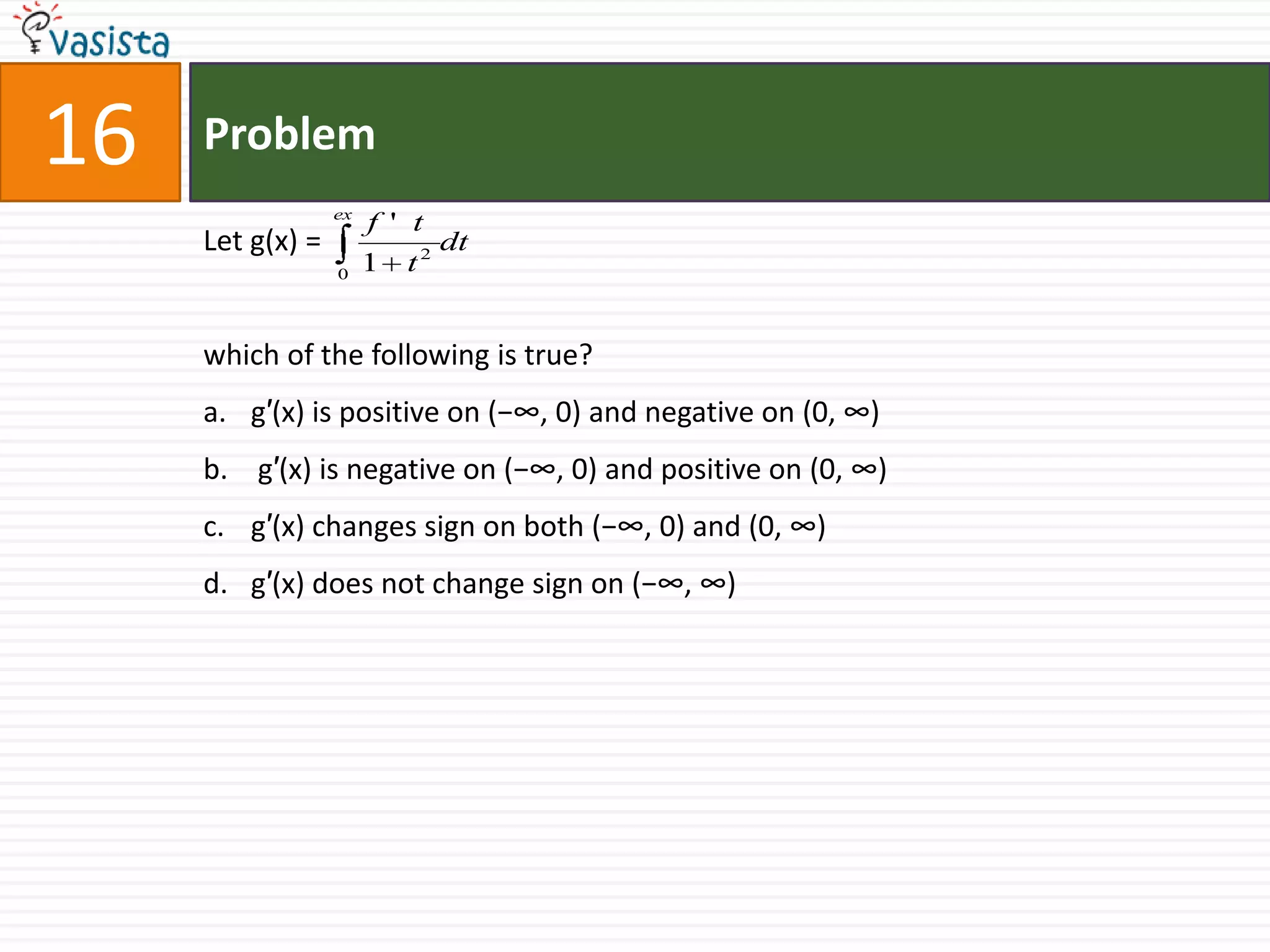 Problem16Let g(x) =which of the following is true?g′(x) is positive on (−∞, 0) and negative on (0, ∞) g′(x) is negative on (−∞, 0) and positive on (0, ∞)g′(x) changes sign on both (−∞, 0) and (0, ∞)g′(x) does not change sign on (−∞, ∞)