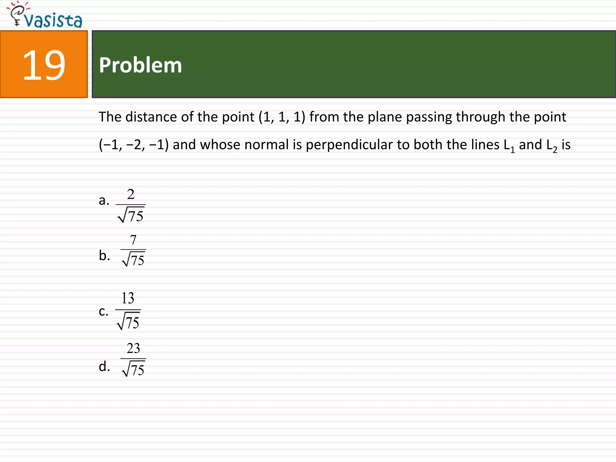 Problem19The distance of the point (1, 1, 1) from the plane passing through the point (−1, −2, −1) and whose normal is perpendicular to both the lines L1 and L2 isa.b.c.d.