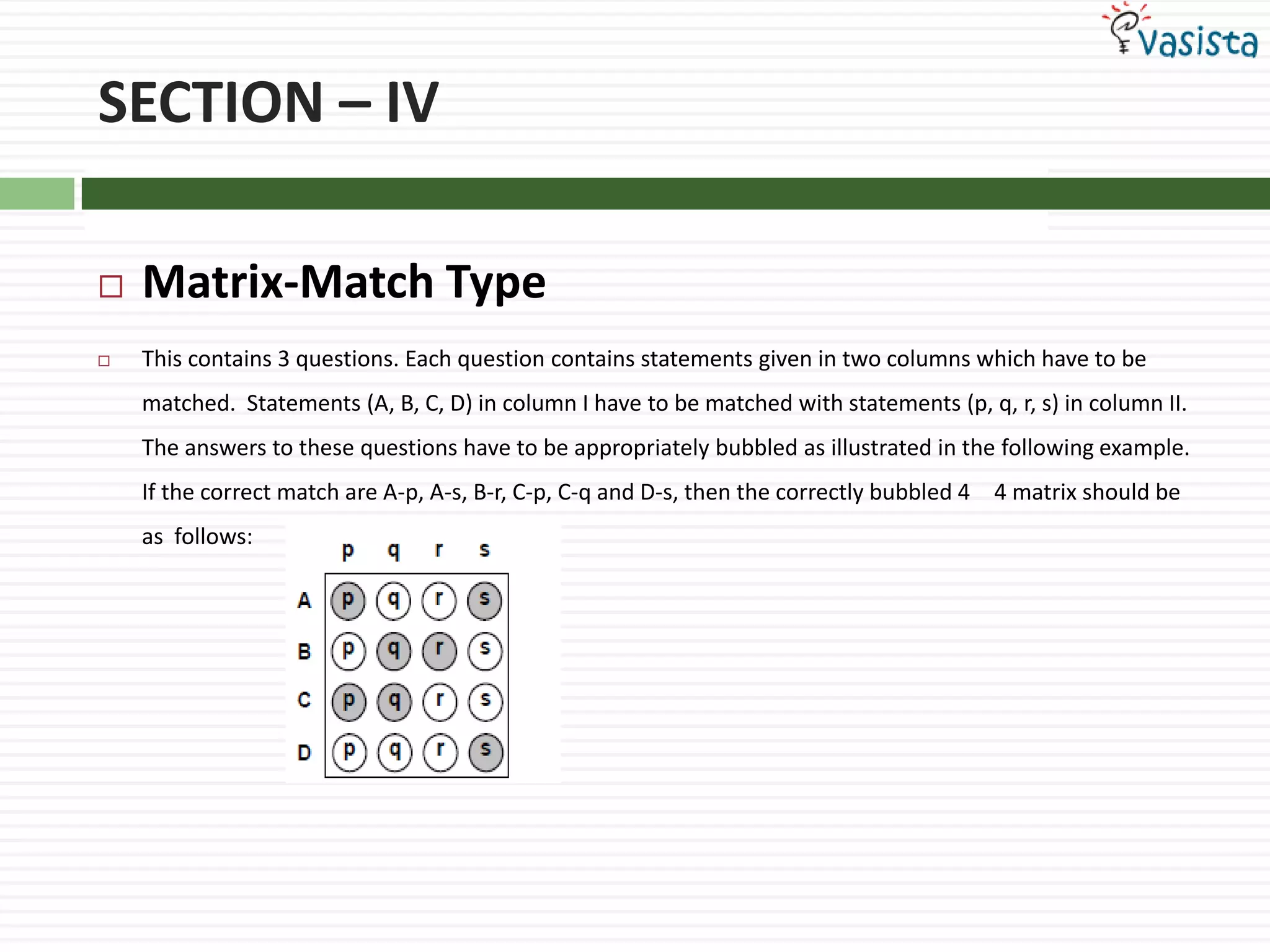 SECTION – IVMatrix-Match Type This contains 3 questions. Each question contains statements given in two columns which have to be matched.  Statements (A, B, C, D) in column I have to be matched with statements (p, q, r, s) in column II. The answers to these questions have to be appropriately bubbled as illustrated in the following example. If the correct match are A-p, A-s, B-r, C-p, C-q and D-s, then the correctly bubbled 4 × 4 matrix should be as  follows: