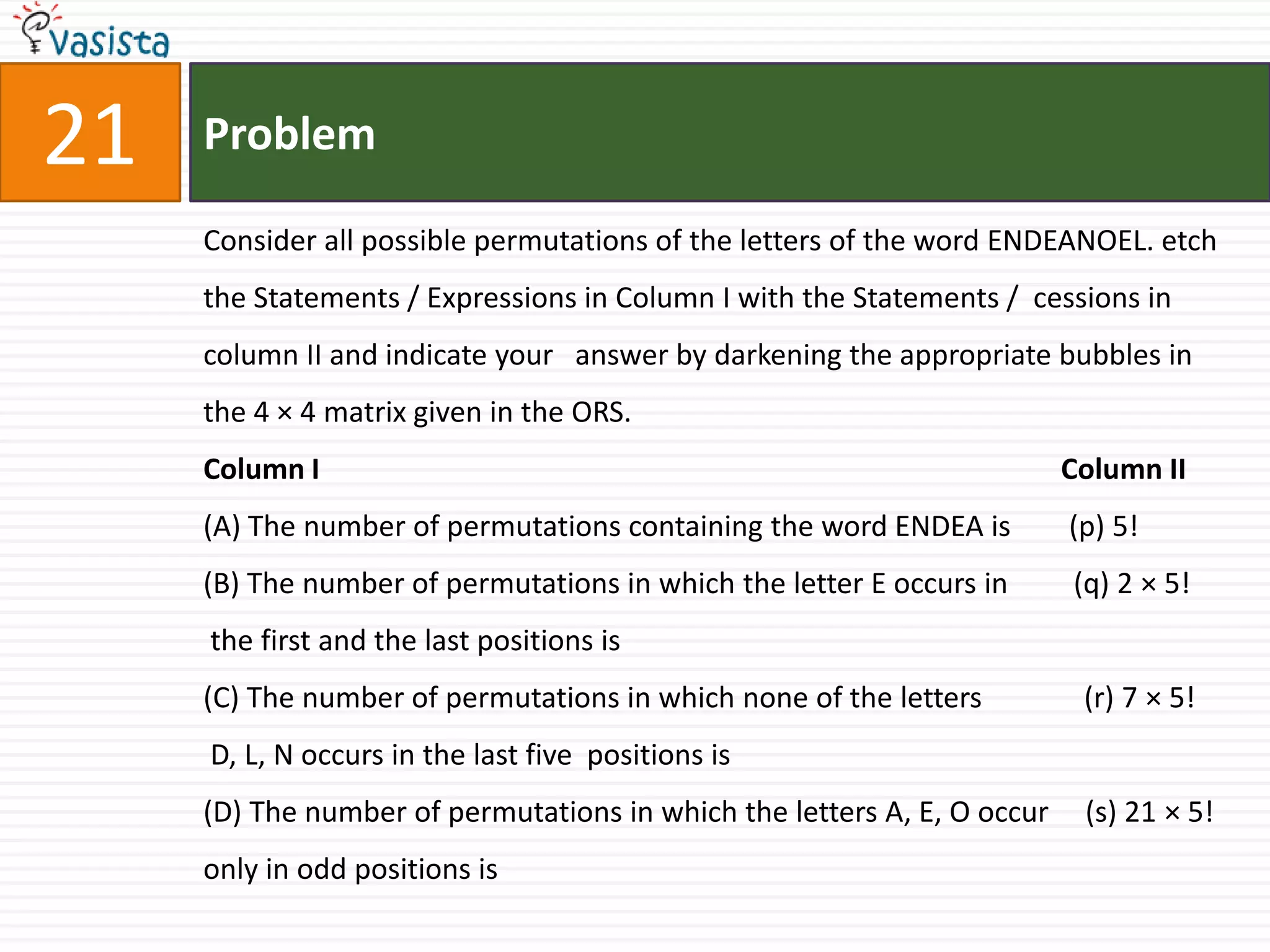 Problem21Consider all possible permutations of the letters of the word ENDEANOEL. etch the Statements / Expressions in Column I with the Statements /  cessions in column II and indicate your   answer by darkening the appropriate bubbles in the 4 × 4 matrix given in the ORS.Column I                                                                                                      Column II(A) The number of permutations containing the word ENDEA is        (p) 5!(B) The number of permutations in which the letter E occurs in         (q) 2 × 5! the first and the last positions is(C) The number of permutations in which none of the letters              (r) 7 × 5! D, L, N occurs in the last five  positions is(D) The number of permutations in which the letters A, E, O occur     (s) 21 × 5!only in odd positions is