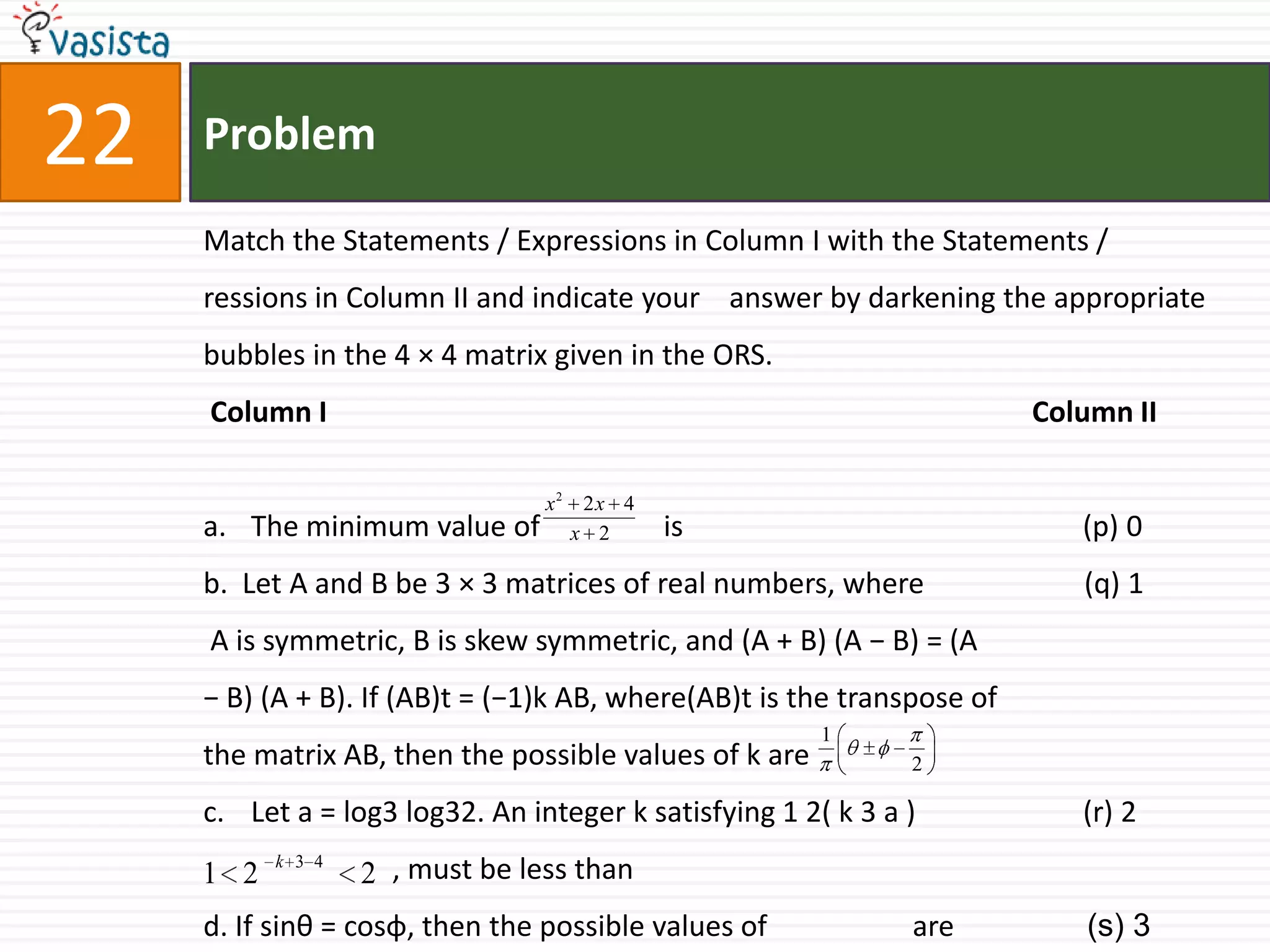 Problem22Match the Statements / Expressions in Column I with the Statements /  ressions in Column II and indicate your    answer by darkening the appropriate bubbles in the 4 × 4 matrix given in the ORS. Column I                                                                                                 Column IIThe minimum value of                 is                                                       (p) 0b.  Let A and B be 3 × 3 matrices of real numbers, where                      (q) 1 A is symmetric, B is skew symmetric, and (A + B) (A − B) = (A − B) (A + B). If (AB)t = (−1)k AB, where(AB)t is the transpose of the matrix AB, then the possible values of k areLet a = log3 log32. An integer k satisfying 1 2( k 3 a )                       (r) 2                          , must be less thand. If sinθ = cosφ, then the possible values of                    are               (s) 3