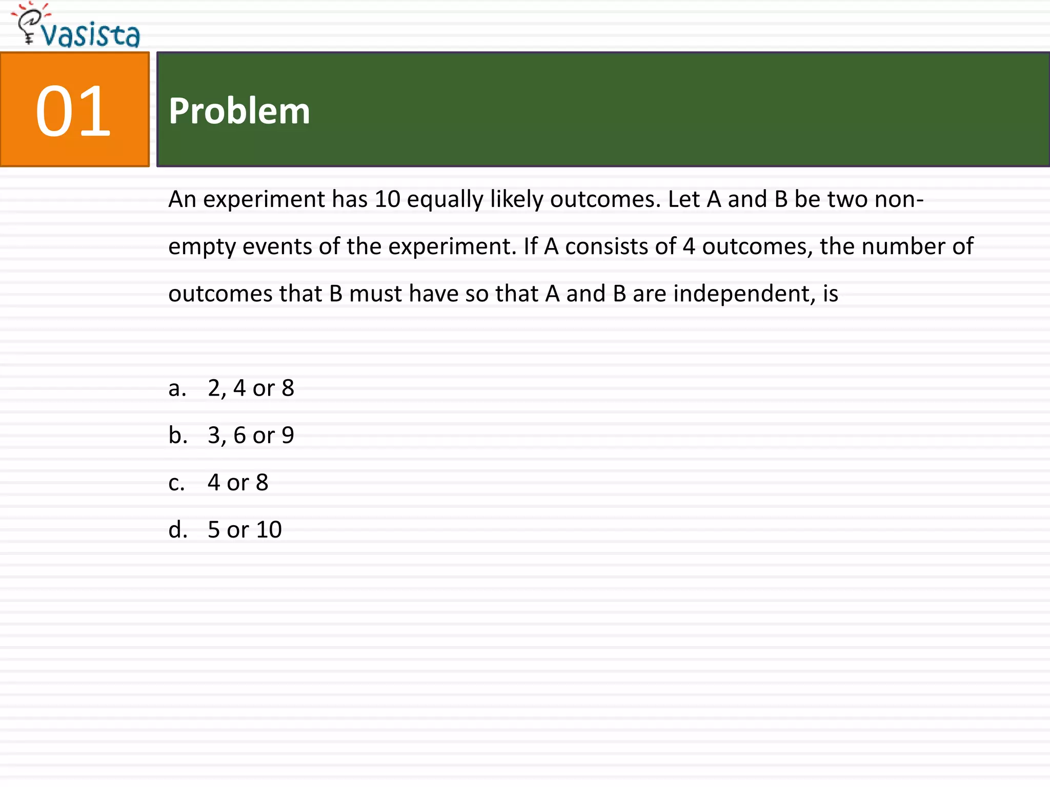 01ProblemAn experiment has 10 equally likely outcomes. Let A and B be two non-empty events of the experiment. If A consists of 4 outcomes, the number of outcomes that B must have so that A and B are independent, is2, 4 or 83, 6 or 94 or 8 5 or 10