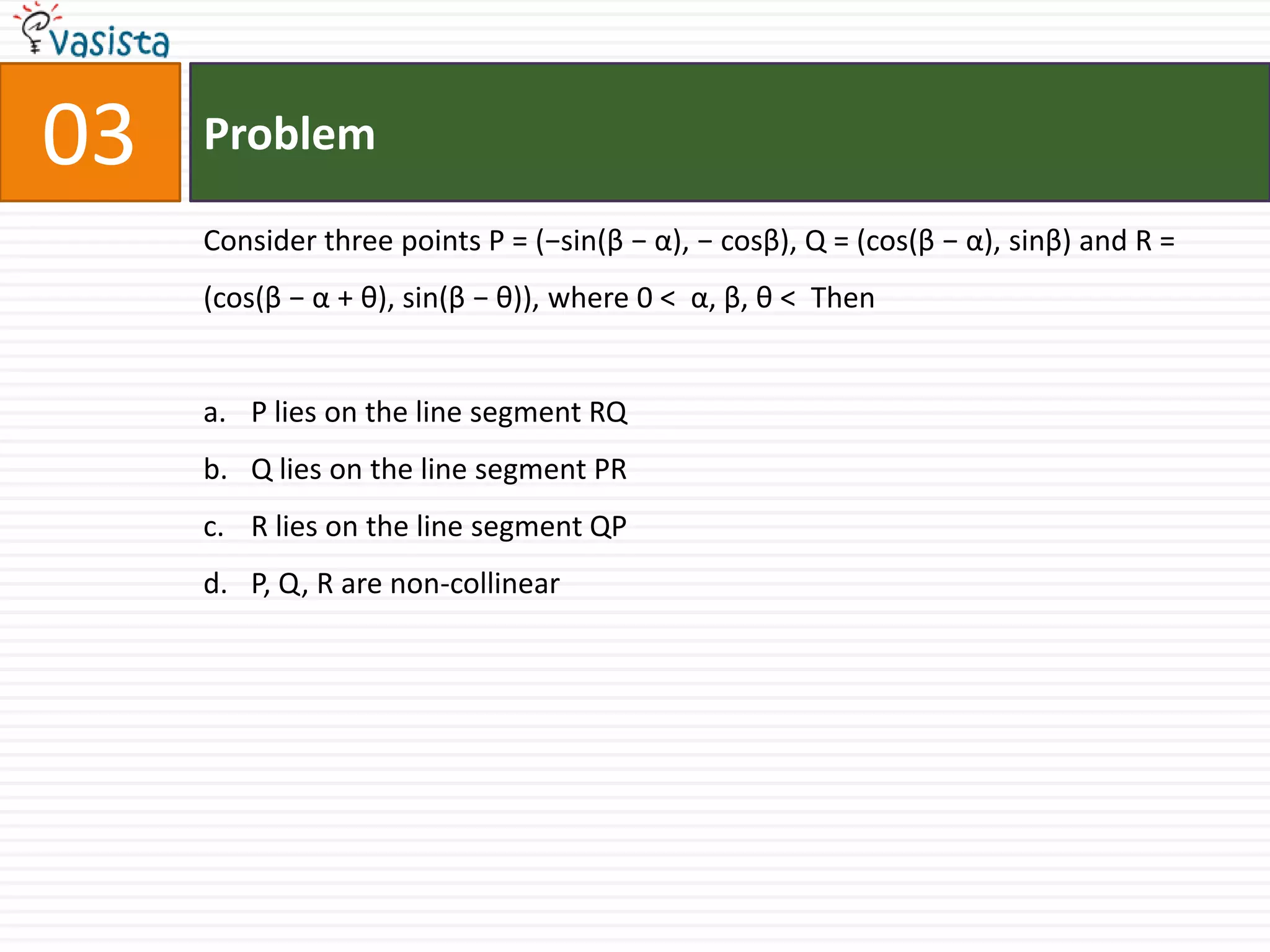 Problem03Consider three points P = (−sin(β − α), − cosβ), Q = (cos(β − α), sinβ) and R = (cos(β − α + θ), sin(β − θ)), where 0 <  α, β, θ <  ThenP lies on the line segment RQ Q lies on the line segment PRR lies on the line segment QP P, Q, R are non-collinear