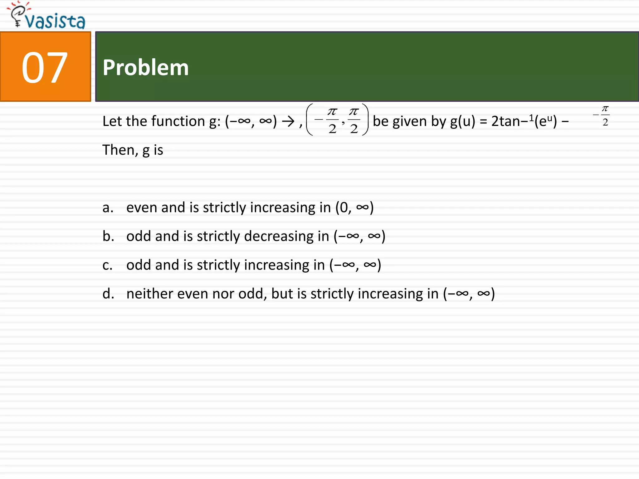 Problem07Let the function g: (−∞, ∞) -> ,                   be given by g(u) = 2tan−1(eu) −Then, g iseven and is strictly increasing in (0, ∞)odd and is strictly decreasing in (−∞, ∞)odd and is strictly increasing in (−∞, ∞)neither even nor odd, but is strictly increasing in (−∞, ∞)