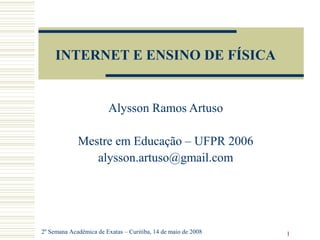 1
INTERNET E ENSINO DE FÍSICA
Alysson Ramos Artuso
Mestre em Educação – UFPR 2006
alysson.artuso@gmail.com
2º Semana Acadêmica de Exatas – Curitiba, 14 de maio de 2008
 