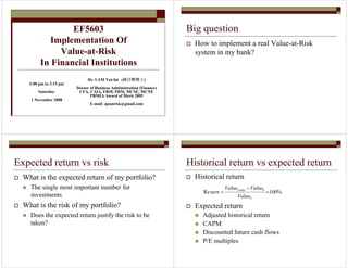 EF5603 
Implementation Of 
Value-at-Risk 
In Financial Institutions 
Dr. LAM Yat-fai (林日辉博士) 
Doctor of Business Administration (Finance) 
CFA, CAIA, FRM, PRM, MCSE, MCNE 
PRMIA Award of Merit 2005 
E-mail: quanrisk@gmail.com 
2:00 pm to 3:15 pm 
Saturday 
1 November 2008 
Big question 
 How to implement a real Value-at-Risk 
system in my bank? 
Expected return vs risk 
 What is the expected return of my portfolio? 
 The single most important number for 
investments 
 What is the risk of my portfolio? 
 Does the expected return justify the risk to be 
taken? 
Historical return vs expected return 
 Historical return 
Value Value 
turn Today 
Re 100% 
 Expected return 
 Adjusted historical return 
 CAPM 
 Discounted future cash flows 
 P/E multiples 
0 
0 × 
− 
= 
Value 
 