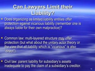 Can Lawyers Limit their Liability? Does organizing as limited liability entities offer protection against vicarious liability (remember one is always liable for their own malpractice)? Common law: multi-layered structure  may   offer protection (but what about the unitary actor theory or the view that all liability which is “vicarious” is also “direct”). Civil law: parent liability for subsidiary’s assets inadequate to pay the claim of a subsidiary’s creditor. 