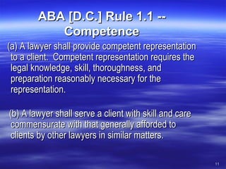 ABA [D.C.] Rule 1.1 -- Competence     (a) A lawyer shall provide competent representation to a client.  Competent representation requires the legal knowledge, skill, thoroughness, and preparation reasonably necessary for the representation.     (b) A lawyer shall serve a client with skill and care commensurate with that generally afforded to clients by other lawyers in similar matters.  
