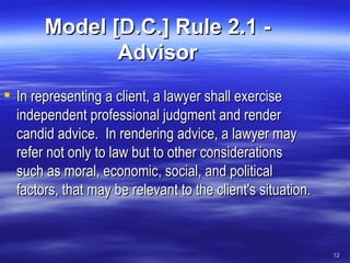 Model [D.C.] Rule 2.1 - Advisor In representing a client, a lawyer shall exercise independent professional judgment and render candid advice.  In rendering advice, a lawyer may refer not only to law but to other considerations such as moral, economic, social, and political factors, that may be relevant to the client's situation.  