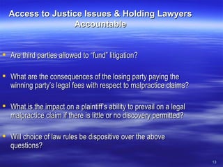 Access to Justice Issues & Holding Lawyers Accountable Are third parties allowed to “fund” litigation? What are the consequences of the losing party paying the winning party’s legal fees with respect to malpractice claims? What is the impact on a plaintiff’s ability to prevail on a legal malpractice claim if there is little or no discovery permitted? Will choice of law rules be dispositive over the above questions? 