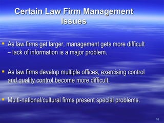 Certain Law Firm Management Issues As law firms get larger, management gets more difficult – lack of information is a major problem. As law firms develop multiple offices, exercising control and quality control become more difficult. Multi-national/cultural firms present special problems. 