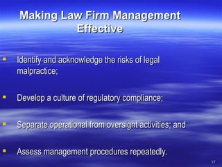 Making Law Firm Management Effective Identify and acknowledge the risks of legal malpractice; Develop a culture of regulatory compliance; Separate operational from oversight activities; and Assess management procedures repeatedly. 