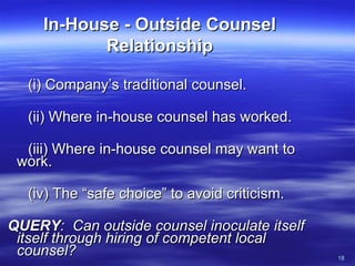 In-House - Outside Counsel Relationship (i) Company’s traditional counsel.  (ii) Where in-house counsel has worked. (iii) Where in-house counsel may want to work. (iv) The “safe choice” to avoid criticism. QUERY :  Can outside counsel inoculate itself itself through hiring of competent local counsel? 