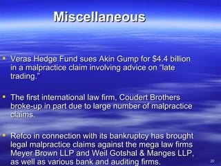 Miscellaneous Veras Hedge Fund sues Akin Gump for $4.4 billion in a malpractice claim involving advice on “late trading.”  The first international law firm, Coudert Brothers broke-up in part due to large number of malpractice claims. Refco in connection with its bankruptcy has brought legal malpractice claims against the mega law firms Meyer Brown LLP and Weil Gotshal & Manges LLP, as well as various bank and auditing firms. 