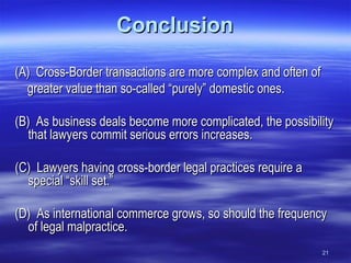 Conclusion (A)  Cross-Border transactions are more complex and often of greater value than so-called “purely” domestic ones. (B)  As business deals become more complicated, the possibility that lawyers commit serious errors increases. (C)  Lawyers having cross-border legal practices require a special “skill set.” (D)  As international commerce grows, so should the frequency of legal malpractice. 21 