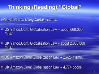 Thinking (Reading) “Global” Internet Search Using Certain Terms: US Yahoo.Com: Globalization Law -- about 668,000 “hits.” UK Yahoo.Com: Globalisation Law – about 2,860,000 “hits.” US Amazon.Com: Globalization Law – 2,426 “items.” UK Amazon.Com: Globalisation Law – 4,774 books. 