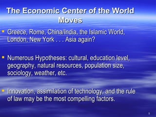The Economic Center of the World Moves Greece, Rome, China/India, the Islamic World, London, New York . . . Asia again? Numerous Hypotheses: cultural, education level, geography, natural resources, population size, sociology, weather, etc. Innovation, assimilation of technology, and the rule of law may be the most compelling factors. 
