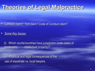 Theories of Legal Malpractice Contract claim?  Tort claim? Code of Conduct claim? Some Key Issues:   (i)  Which courts/countries have jurisdiction (note cases of bankruptcy,  intellectual property)? (ii)  Practical and legal consequences of the use of expatriate vs. local lawyers. 